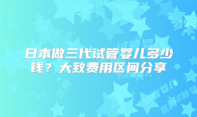 日本做三代试管婴儿多少钱?大致费用区间分享