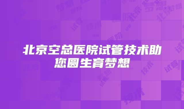 北京空总医院试管技术助您圆生育梦想