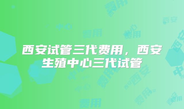 西安试管三代费用，西安生殖中心三代试管