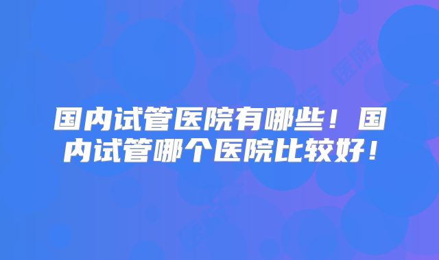 国内试管医院有哪些！国内试管哪个医院比较好！