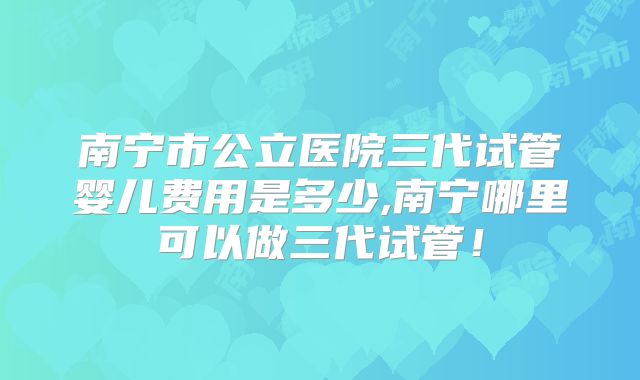 南宁市公立医院三代试管婴儿费用是多少,南宁哪里可以做三代试管！