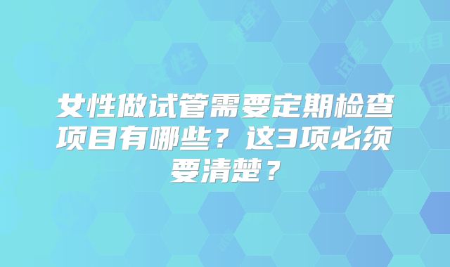 女性做试管需要定期检查项目有哪些?这3项必须要清楚?