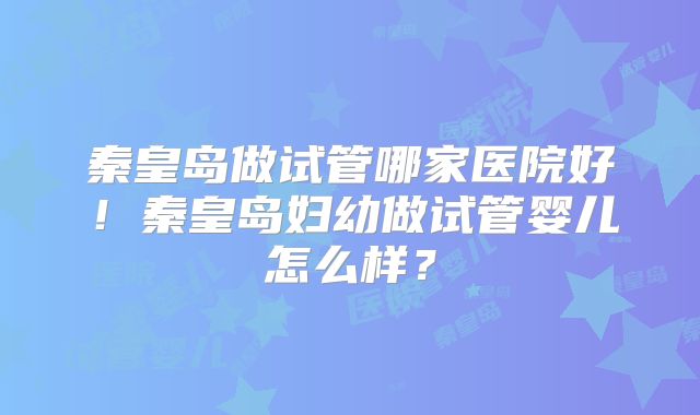 秦皇岛做试管哪家医院好！秦皇岛妇幼做试管婴儿怎么样？