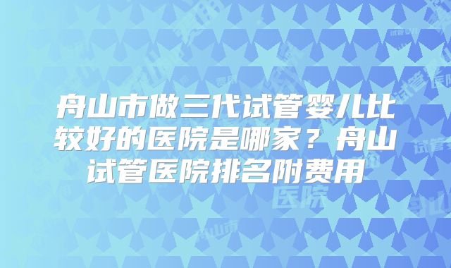 舟山市做三代试管婴儿比较好的医院是哪家？舟山试管医院排名附费用