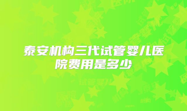 泰安机构三代试管婴儿医院费用是多少