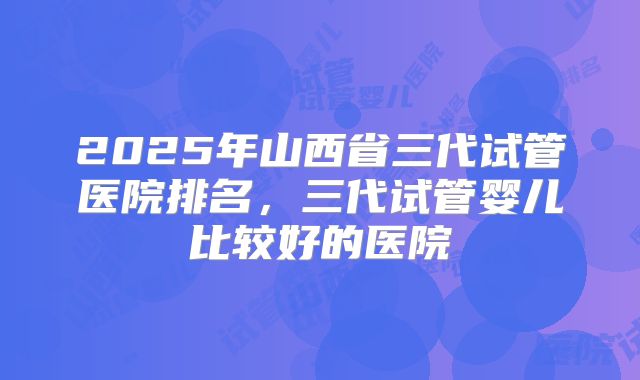 2025年山西省三代试管医院排名，三代试管婴儿比较好的医院