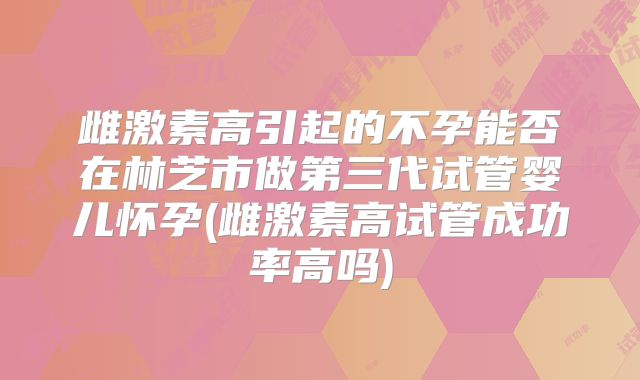 雌激素高引起的不孕能否在林芝市做第三代试管婴儿怀孕(雌激素高试管成功率高吗)