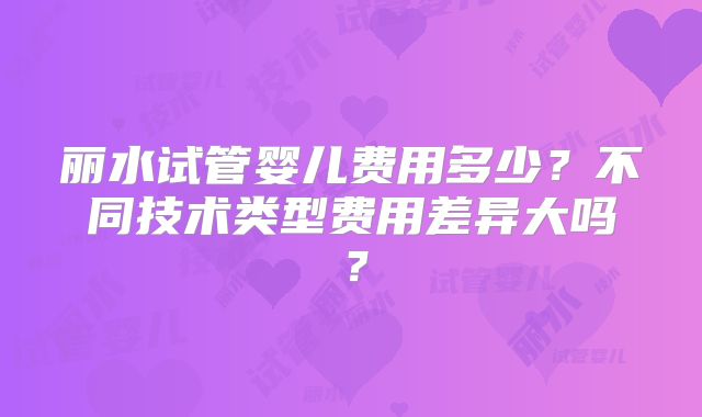丽水试管婴儿费用多少？不同技术类型费用差异大吗？
