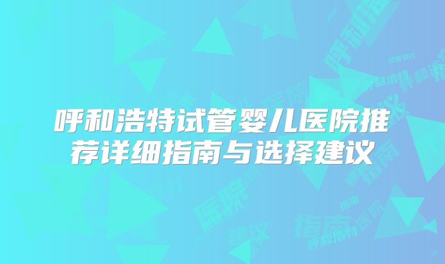 呼和浩特试管婴儿医院推荐详细指南与选择建议