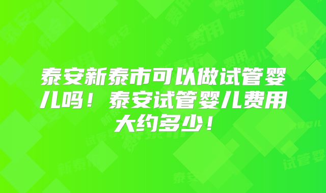 泰安新泰市可以做试管婴儿吗！泰安试管婴儿费用大约多少！