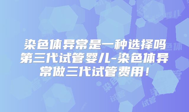 染色体异常是一种选择吗第三代试管婴儿-染色体异常做三代试管费用！