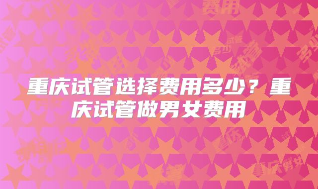重庆试管选择费用多少？重庆试管做男女费用