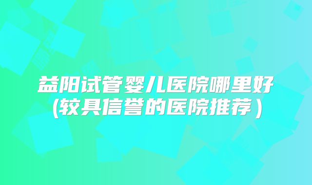 益阳试管婴儿医院哪里好(较具信誉的医院推荐）