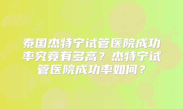 泰国杰特宁试管医院成功率究竟有多高？杰特宁试管医院成功率如何？