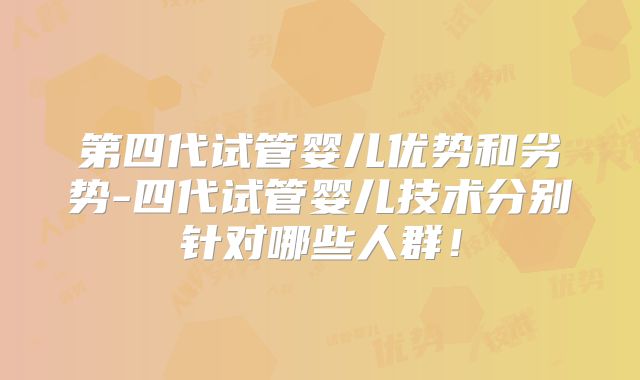 第四代试管婴儿优势和劣势-四代试管婴儿技术分别针对哪些人群！