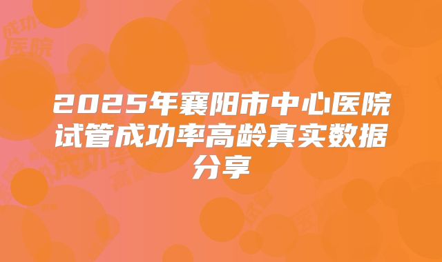 2025年襄阳市中心医院试管成功率高龄真实数据分享