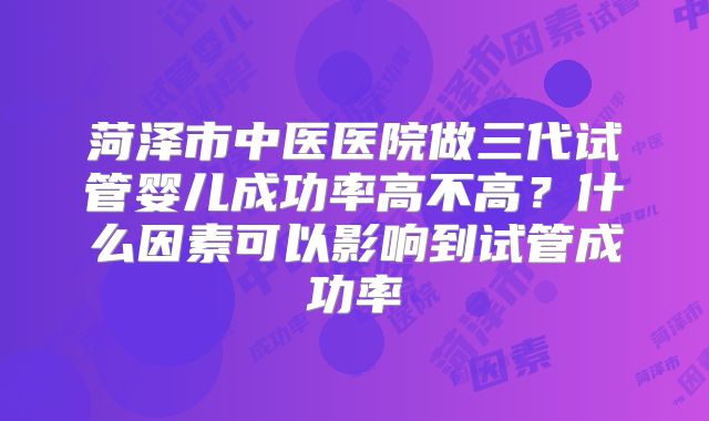 菏泽市中医医院做三代试管婴儿成功率高不高？什么因素可以影响到试管成功率