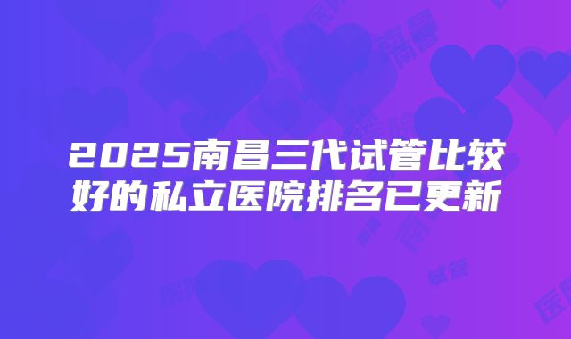2025南昌三代试管比较好的私立医院排名已更新