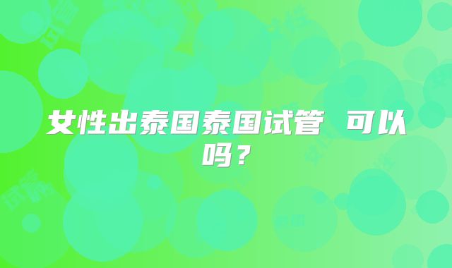 女性出泰国泰国试管 可以吗？