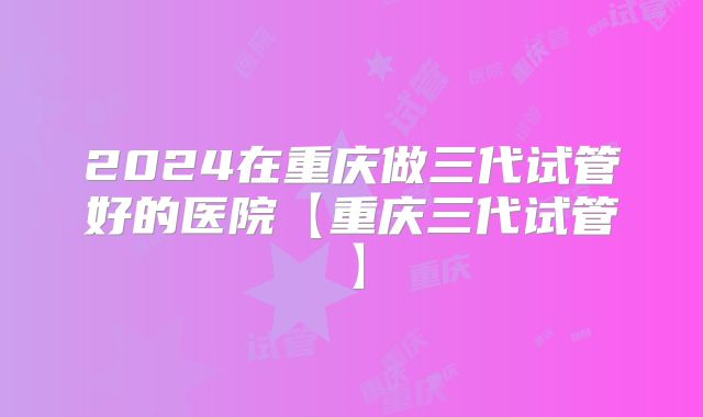 2024在重庆做三代试管好的医院【重庆三代试管】