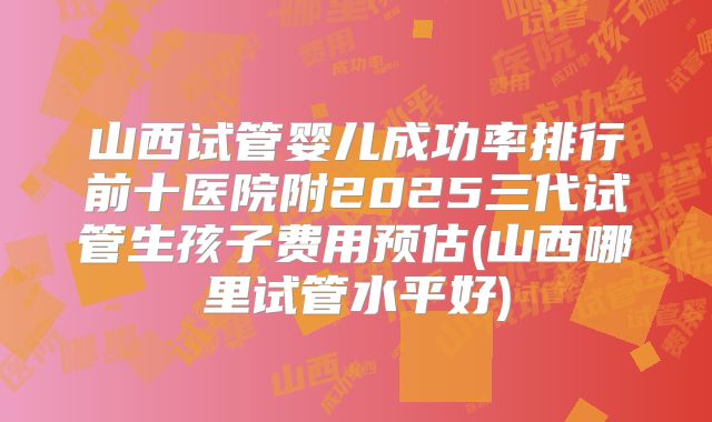 山西试管婴儿成功率排行前十医院附2025三代试管生孩子费用预估(山西哪里试管水平好)