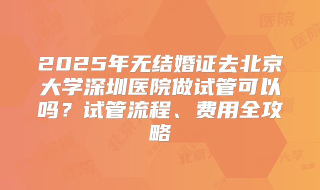2025年无结婚证去北京大学深圳医院做试管可以吗？试管流程、费用全攻略