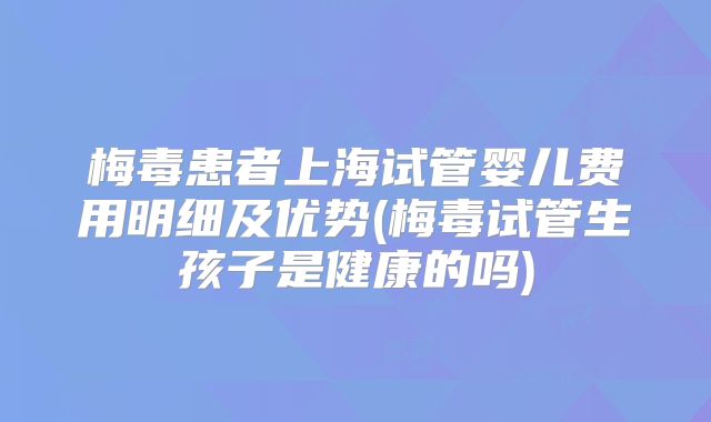 梅毒患者上海试管婴儿费用明细及优势(梅毒试管生孩子是健康的吗)