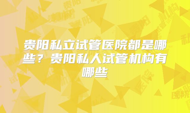 贵阳私立试管医院都是哪些？贵阳私人试管机构有哪些