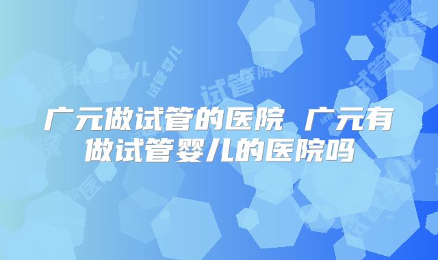 广元做试管的医院 广元有做试管婴儿的医院吗
