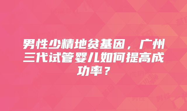 男性少精地贫基因，广州三代试管婴儿如何提高成功率？