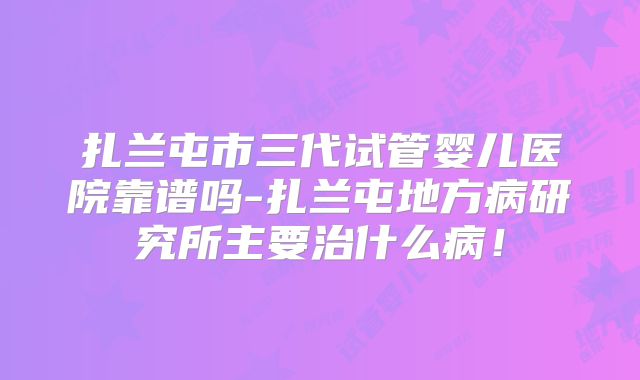 扎兰屯市三代试管婴儿医院靠谱吗-扎兰屯地方病研究所主要治什么病！