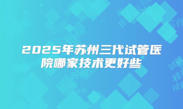 2025年苏州三代试管医院哪家技术更好些
