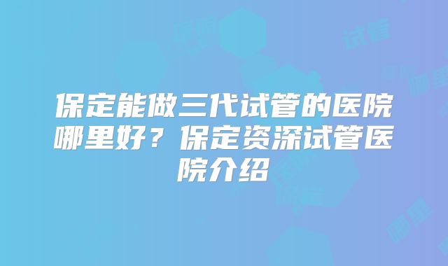保定能做三代试管的医院哪里好?保定资深试管医院介绍