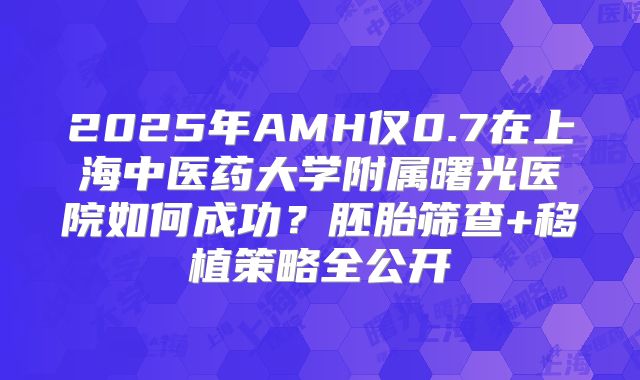 2025年AMH仅0.7在上海中医药大学附属曙光医院如何成功？胚胎筛查+移植策略全公开