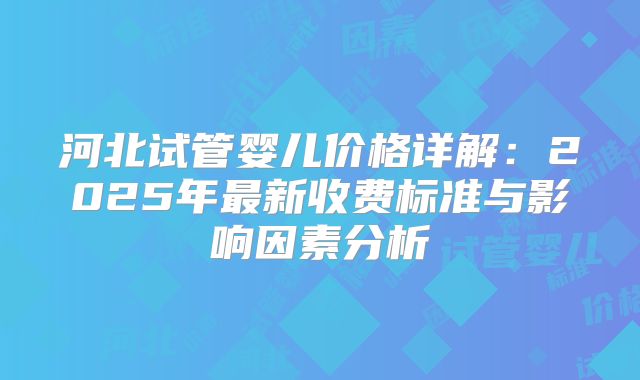 河北试管婴儿价格详解：2025年最新收费标准与影响因素分析
