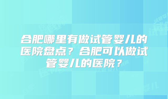 合肥哪里有做试管婴儿的医院盘点？合肥可以做试管婴儿的医院？