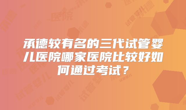 承德较有名的三代试管婴儿医院哪家医院比较好如何通过考试？