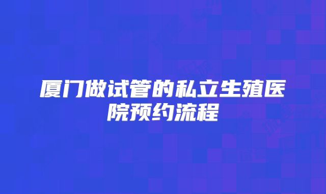 厦门做试管的私立生殖医院预约流程