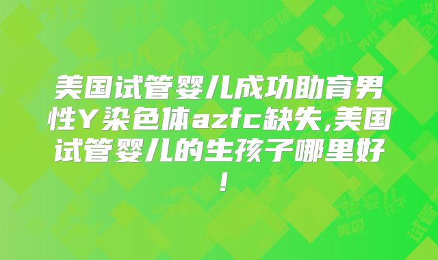 美国试管婴儿成功助育男性Y染色体azfc缺失,美国试管婴儿的生孩子哪里好！
