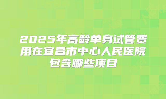 2025年高龄单身试管费用在宜昌市中心人民医院包含哪些项目