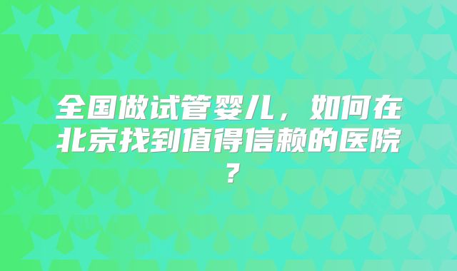 全国做试管婴儿,如何在北京找到值得信赖的医院?