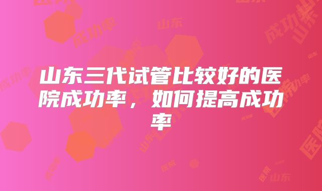 山东三代试管比较好的医院成功率,如何提高成功率