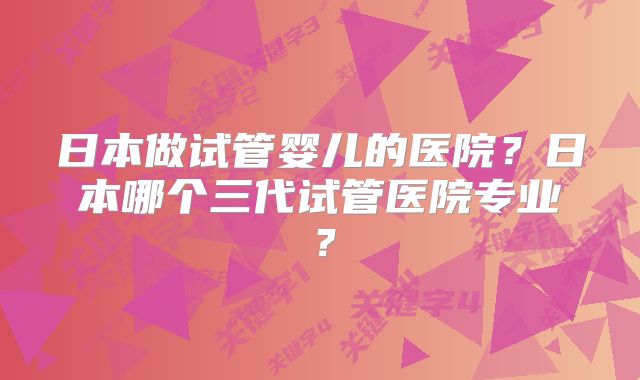 日本做试管婴儿的医院?日本哪个三代试管医院专业?