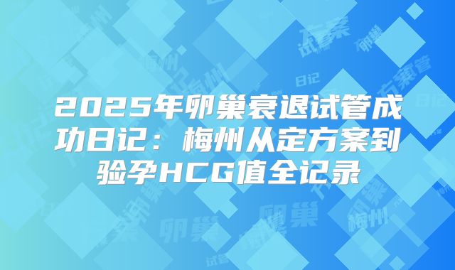 2025年卵巢衰退试管成功日记：梅州从定方案到验孕HCG值全记录