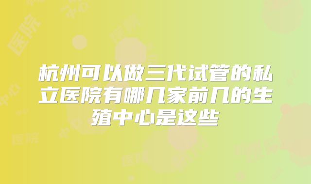 杭州可以做三代试管的私立医院有哪几家前几的生殖中心是这些