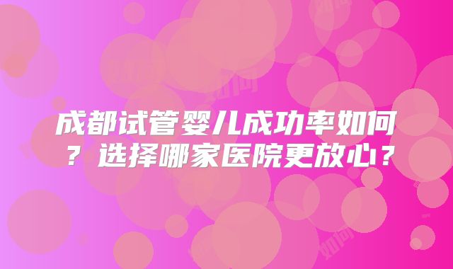成都试管婴儿成功率如何？选择哪家医院更放心？