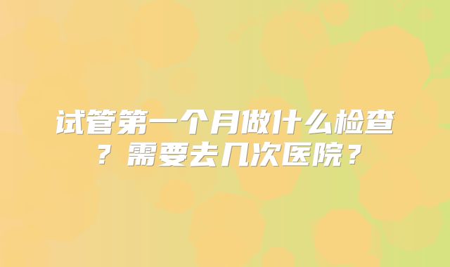 试管第一个月做什么检查?需要去几次医院?