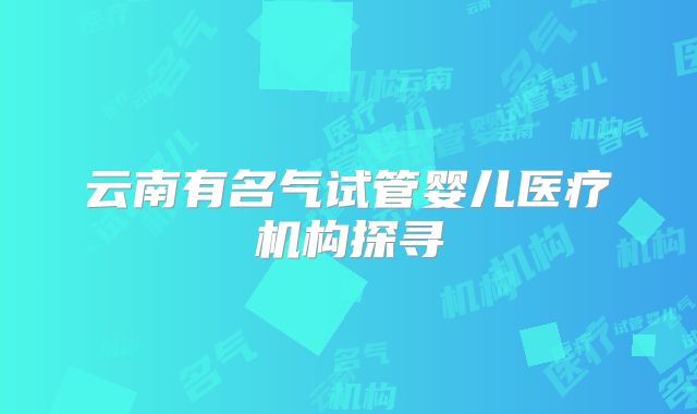 云南有名气试管婴儿医疗机构探寻