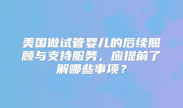 美国做试管婴儿的后续照顾与支持服务，应提前了解哪些事项？
