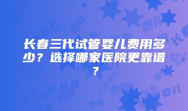 长春三代试管婴儿费用多少？选择哪家医院更靠谱？